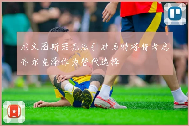 尤文图斯若无法引进马特塔将考虑齐尔克泽作为替代选择