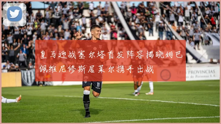 皇马迎战塞尔塔首发阵容揭晓姆巴佩维尼修斯居莱尔携手出战