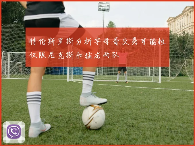 特伦斯罗斯分析字母哥交易可能性仅限尼克斯和猛龙两队