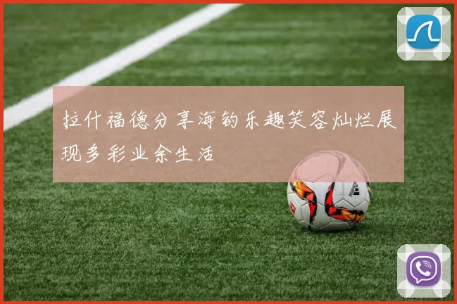 拉什福德分享海钓乐趣笑容灿烂展现多彩业余生活
