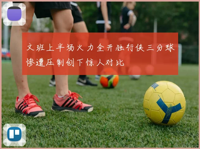 文班上半场火力全开独行侠三分球惨遭压制创下惊人对比