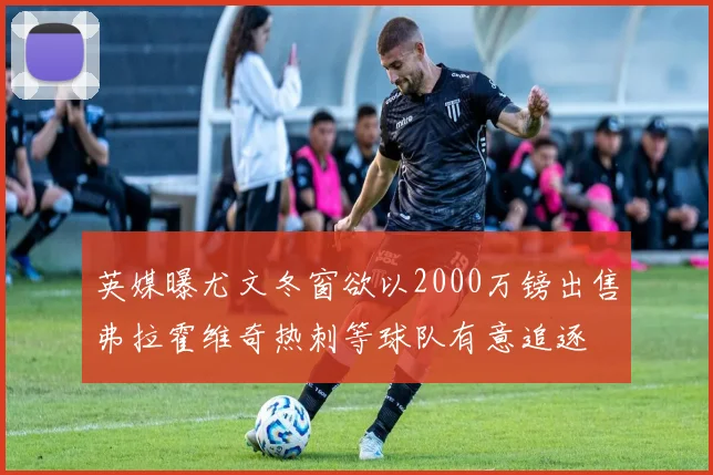 英媒曝尤文冬窗欲以2000万镑出售弗拉霍维奇热刺等球队有意追逐