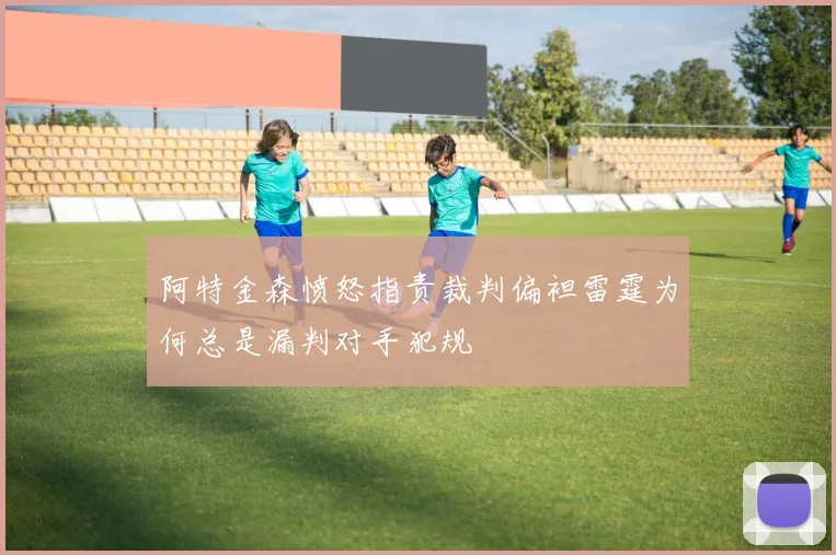 阿特金森愤怒指责裁判偏袒雷霆为何总是漏判对手犯规