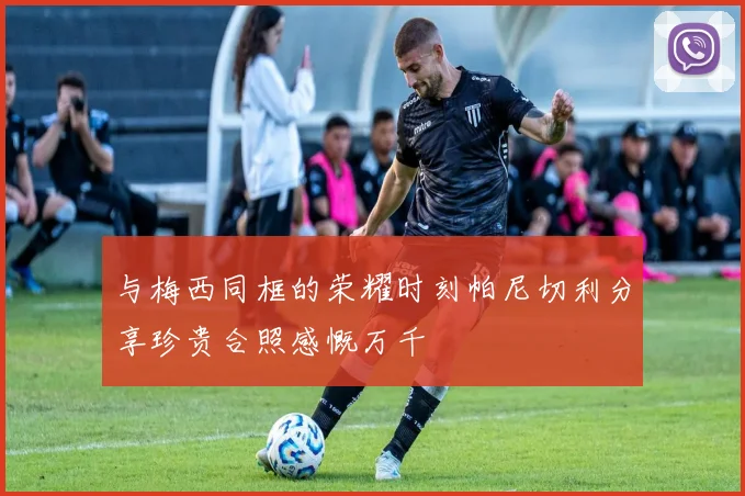 与梅西同框的荣耀时刻帕尼切利分享珍贵合照感慨万千