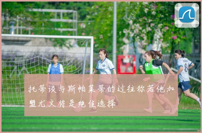托蒂谈与斯帕莱蒂的过往称若他加盟尤文将是绝佳选择