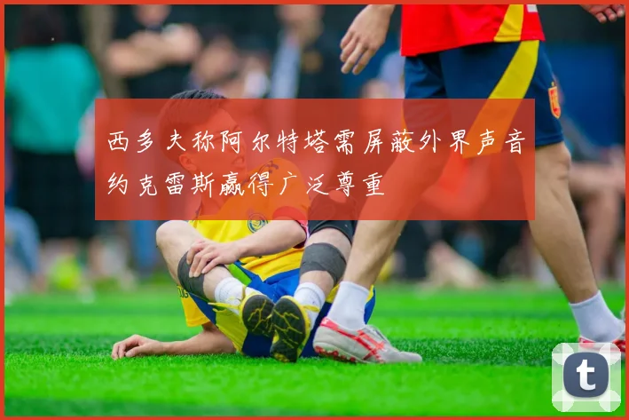 西多夫称阿尔特塔需屏蔽外界声音约克雷斯赢得广泛尊重