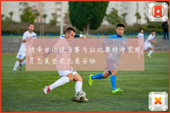 德泽尔比谈马赛与拉比奥特冲突球员态度坚定无意妥协