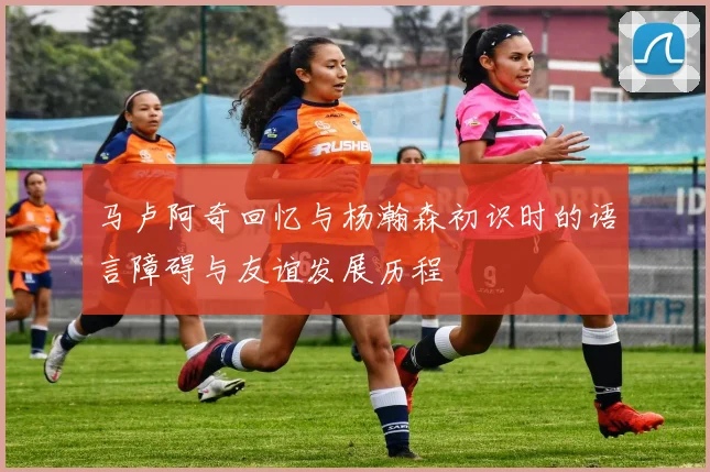 马卢阿奇回忆与杨瀚森初识时的语言障碍与友谊发展历程