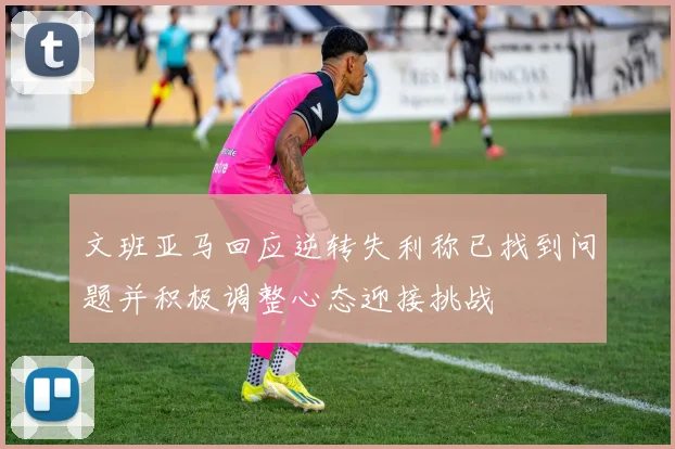 文班亚马回应逆转失利称已找到问题并积极调整心态迎接挑战