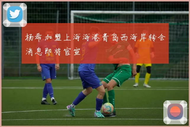 杨希加盟上海海港青岛西海岸转会消息即将官宣