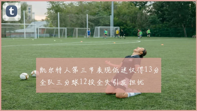 凯尔特人第三节表现低迷仅得13分全队三分球12投全失引发担忧
