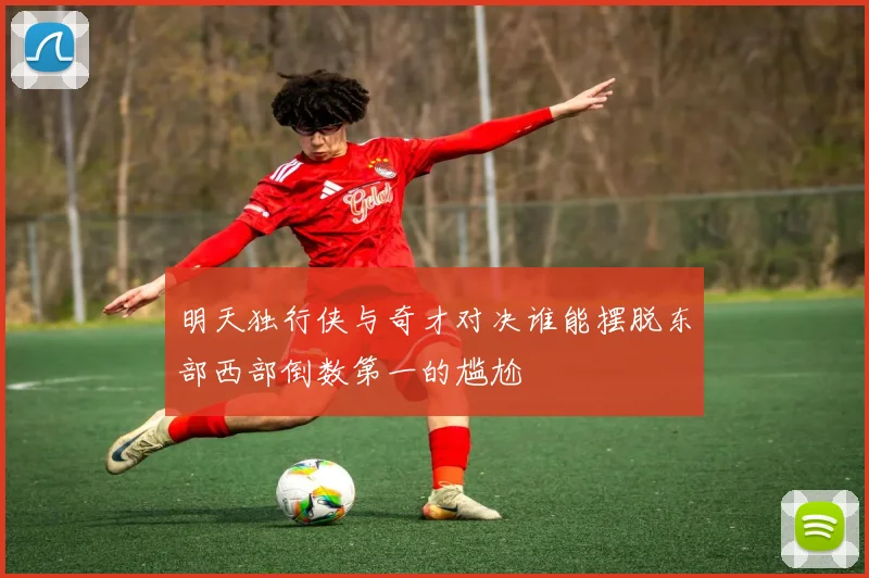 明天独行侠与奇才对决谁能摆脱东部西部倒数第一的尴尬