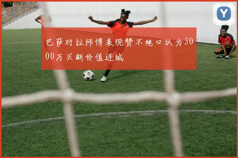 巴萨对拉师傅表现赞不绝口认为3000万买断价值连城