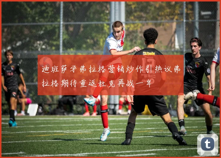 迪班萨学弗拉格营销炒作引热议弗拉格期待重返杜克再战一年