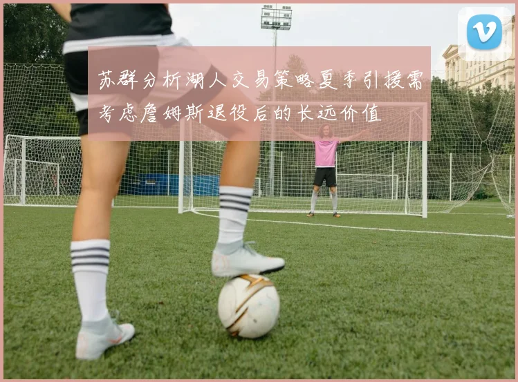 苏群分析湖人交易策略夏季引援需考虑詹姆斯退役后的长远价值