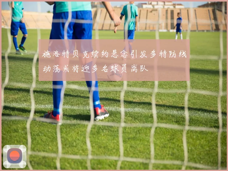 施洛特贝克续约悬念引发多特防线动荡或将迎多名球员离队