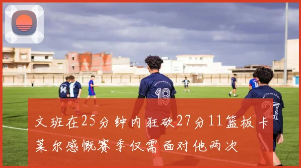 文班在25分钟内狂砍27分11篮板卡莱尔感慨赛季仅需面对他两次