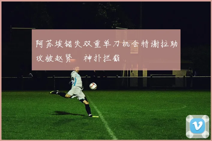 阿苏埃错失双重单刀机会特谢拉助攻被赵贤祐神扑拦截
