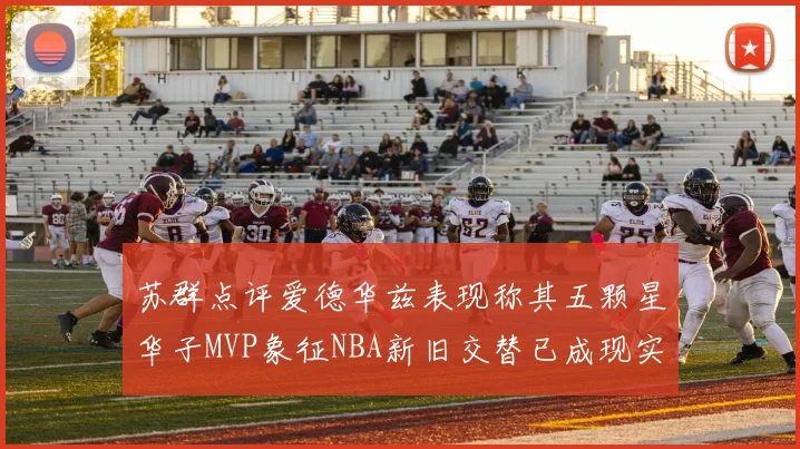 苏群点评爱德华兹表现称其五颗星华子MVP象征NBA新旧交替已成现实