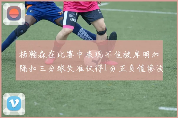 杨瀚森在比赛中表现不佳被库明加隔扣三分球失准仅得1分正负值惨淡11