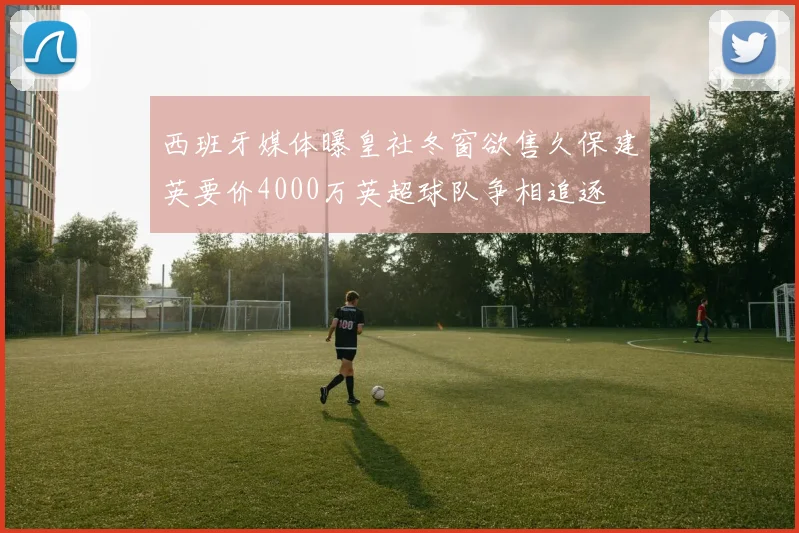 西班牙媒体曝皇社冬窗欲售久保建英要价4000万英超球队争相追逐