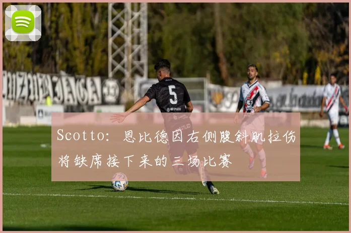 Scotto：恩比德因右侧腹斜肌拉伤将缺席接下来的三场比赛