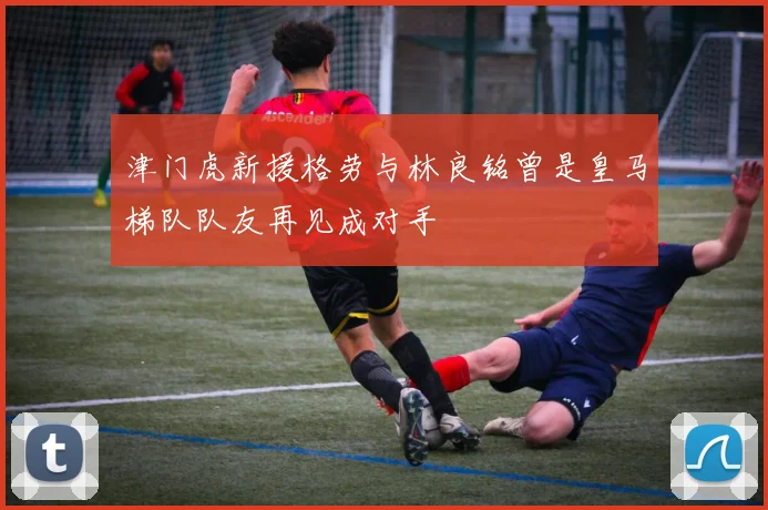 津门虎新援格劳与林良铭曾是皇马梯队队友再见成对手