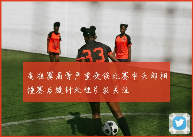 高准翼眉骨严重受伤比赛中头部相撞赛后缝针处理引发关注