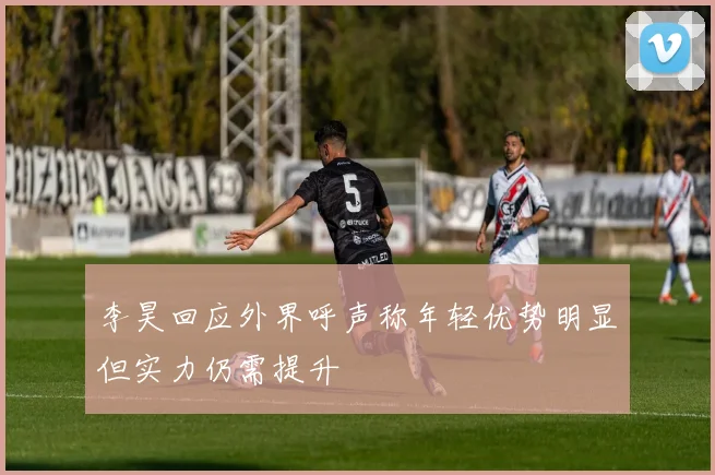 李昊回应外界呼声称年轻优势明显但实力仍需提升