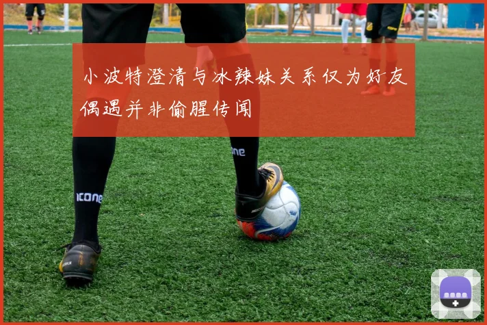 小波特澄清与冰辣妹关系仅为好友偶遇并非偷腥传闻