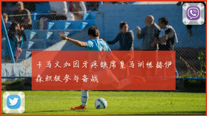 卡马文加因牙疼缺席皇马训练赫伊森积极参与备战