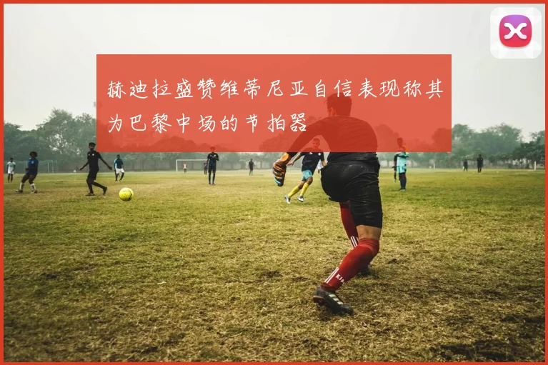 赫迪拉盛赞维蒂尼亚自信表现称其为巴黎中场的节拍器