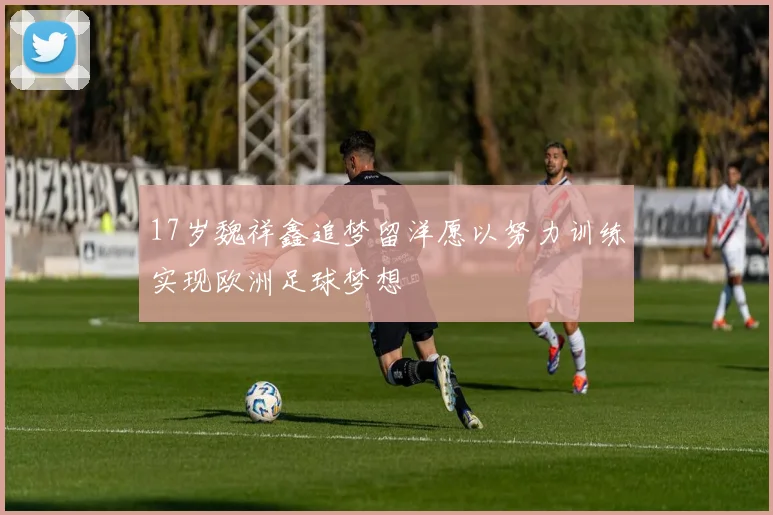 17岁魏祥鑫追梦留洋愿以努力训练实现欧洲足球梦想